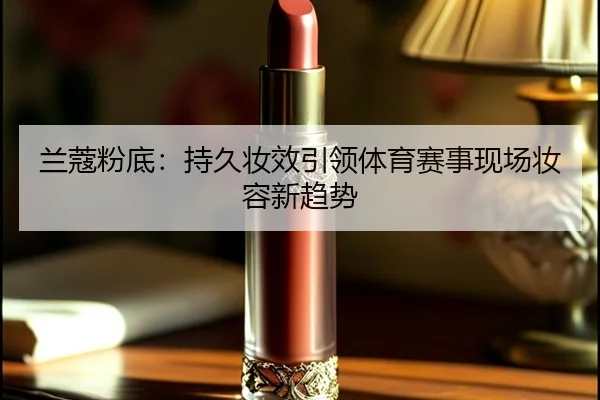 兰蔻粉底：持久妆效引领体育赛事现场妆容新趋势